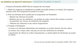 Processus d'évaluation (ISO9126) est composé de trois étapes
1. Définir les exigences en établissant un modèle de qualité (facteurs et critères). Ces exigences
peuvent varier d'un composant du produit à un autre.
2. Fixer les métriques de la qualité pour la préparation de l'évaluation
1. Sélection des métriques de qualité.
2. Définition des taux de satisfaction : Les échelles de valeurs doivent être divisées en portions
correspondant aux niveaux de satisfaction des exigences
3. Définition des références et des critères d'appréciation.
3. Procéder à l'évaluation:
 La mesure: Les métriques sélectionnées sont appliquées au produit, donnant ainsi des valeurs.
 La notation: Pour chaque valeur mesurée, une note (de satisfaction) est attribuée.
 L’appréciation: En utilisant les critères d'appréciation, un résultat global de l'évaluation du produit
est obtenu.
EVALUATION D’UN MODÈLE DE QUALITÉLES MODÈLES DE QUALITÉ LOGICIELLE>
« Ce qui n'est pas mesurable rendez le mesurable » Galilée 1564-1642
 