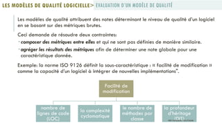 Les modèles de qualité attribuent des notes déterminant le niveau de qualité d’un logiciel
en se basant sur des métriques brutes.
Ceci demande de résoudre deux contraintes:
 composer des métriques entre elles et qui ne sont pas définies de manière similaire.
 agréger les résultats des métriques afin de déterminer une note globale pour une
caractéristique donnée.
Exemple: la norme ISO 9126 définit la sous-caractéristique : « facilité de modification »
comme la capacité d’un logiciel à intégrer de nouvelles implémentations".
EVALUATION D’UN MODÈLE DE QUALITÉLES MODÈLES DE QUALITÉ LOGICIELLE>
Facilité de
modification
nombre de
lignes de code
(LOC)
la complexité
cyclomatique
le nombre de
méthodes par
classe
la profondeur
d’héritage
(DIT)PROF Y.BOUKOUCHI - ENSA D'AGADIR
 