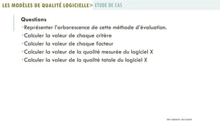 Questions
Représenter l’arborescence de cette méthode d’évaluation.
Calculer la valeur de chaque critère
Calculer la valeur de chaque facteur
Calculer la valeur de la qualité mesurée du logiciel X
Calculer la valeur de la qualité totale du logiciel X
ETUDE DE CASLES MODÈLES DE QUALITÉ LOGICIELLE>
PROF Y.BOUKOUCHI - ENSA D'AGADIR
 