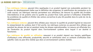 Les métriques internes peuvent être appliquées à un produit logiciel non exécutable pendant les
étapes de développement (telles que la définition des exigences, la spécification de conception ou le
code source). Les métriques internes permettent aux utilisateurs de mesurer la qualité des livrables
intermédiaires et de prédire ainsi la qualité du produit final. Cela permet à l'utilisateur d'identifier
les problèmes de qualité et d'initier des actions correctives le plus tôt possible dans le cycle de vie du
développement.
Les métriques externes peuvent être utilisées pour mesurer la qualité du produit logiciel en mesurant
le comportement du système dont il fait partie. Les métriques externes ne peuvent être utilisées que
pendant les phases de test et pendant toutes les étapes opérationnelles. La mesure est effectuée lors
de l'exécution du produit logiciel dans l'environnement système dans lequel il est destiné à
fonctionner.
Les métriques de qualité en utilisation mesurent si un produit répond aux besoins spécifiques
d'utilisateurs avec efficacité, productivité, sécurité et satisfaction dans un contexte d'utilisation bien
spécifié. Cela ne peut être réalisé que dans un environnement système réaliste.
PRÉSENTATIONLA NORME ISO9126>
PROF Y.BOUKOUCHI - ENSA D'AGADIR
 