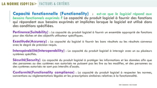 Capacité fonctionnelle (Functionality) : est-ce que le logiciel répond aux
besoins fonctionnels exprimés ? La capacité du produit logiciel à fournir des fonctions
qui répondent aux besoins exprimés et implicites lorsque le logiciel est utilisé dans
des conditions spécifiées.
Pertinence(Suitability) : La capacité du produit logiciel à fournir un ensemble approprié de fonctions
pour des tâches et des objectifs utilisateur spécifiques.
Exactitude(Accuracy) : La capacité du logiciel à fournir les bons résultats ou les résultats convenus
avec le degré de précision requis.
Interopérabilité(Interoperability) : La capacité du produit logiciel à interagir avec un ou plusieurs
systèmes spécifiés.
Sécurité(Security) :La capacité du produit logiciel à protéger les informations et les données afin que
des personnes ou des systèmes non autorisés ne puissent pas les lire ou les modifier, et des personnes ou
des systèmes autorisés ne sont pas interdits d'accès.
Conformité(Functionality compliance) : La capacité du produit logiciel à respecter les normes,
conventions ou réglementations légales et les prescriptions similaires relatives à la fonctionnalité.
FACTEURS & CRITÈRESLA NORME ISO9126>
PROF Y.BOUKOUCHI - ENSA D'AGADIR
 