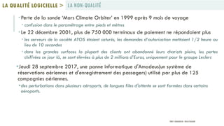  Perte de la sonde ‘Mars Climate Orbiter’ en 1999 après 9 mois de voyage
 confusion dans le paramétrage entre pieds et mètres
 Le 22 décembre 2001, plus de 750 000 terminaux de paiement ne répondaient plus
 les serveurs de la société ATOS étaient saturés, les demandes d’autorisation mettaient 1/2 heure au
lieu de 10 secondes
 dans les grandes surfaces la plupart des clients ont abandonné leurs chariots pleins, les pertes
chiffrées ce jour là, se sont élevées à plus de 2 millions d’Euros, uniquement pour le groupe Leclerc
Jeudi 28 septembre 2017, une panne informatique d'Amadeus(un système de
réservations aériennes et d'enregistrement des passagers) utilisé par plus de 125
compagnies aériennes.
des perturbations dans plusieurs aéroports, de longues files d'attente se sont formées dans certains
aéroports.
LA NON-QUALITÉLA QUALITÉ LOGICIELLE >
PROF Y.BOUKOUCHI - ENSA D'AGADIR
 