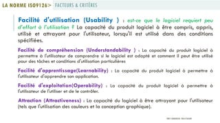 Facilité d'utilisation (Usability ) : est-ce que le logiciel requiert peu
d’effort à l’utilisation ? La capacité du produit logiciel à être compris, appris,
utilisé et attrayant pour l'utilisateur, lorsqu'il est utilisé dans des conditions
spécifiées.
Facilité de compréhension (Understandability ) : La capacité du produit logiciel à
permettre à l'utilisateur de comprendre si le logiciel est adapté et comment il peut être utilisé
pour des tâches et conditions d'utilisation particulières
Facilité d'apprentissage(Learnability) : La capacité du produit logiciel à permettre à
l'utilisateur d'apprendre son application.
Facilité d'exploitation(Operability) : La capacité du produit logiciel à permettre à
l'utilisateur de l'utiliser et de le contrôler.
Attraction (Attractiveness) : La capacité du logiciel à être attrayant pour l'utilisateur
(tels que l'utilisation des couleurs et la conception graphique).
FACTEURS & CRITÈRESLA NORME ISO9126>
PROF Y.BOUKOUCHI - ENSA D'AGADIR
 