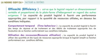 Efficacité (Efficiency ) : est-ce que le logiciel requiert un dimensionnement
rentable et proportionné de la plate-forme d’hébergement en regard des autres
exigences ? La capacité du produit logiciel à fournir une performance
appropriée, par rapport à la quantité de ressources utilisées, en dessous les
conditions indiquées.
Comportement temporel (Time behaviour ) : La capacité du produit logiciel à fournir
des temps de réponse et de traitement et des débits de traitement appropriés lors de
l'exécution de sa fonction conformément aux conditions indiquées.
Utilisation des ressources(Resource utilisation) : La capacité du produit logiciel à
utiliser des quantités et des types de ressources appropriés lorsque le logiciel remplit sa fonction
conformément aux conditions définies.
FACTEURS & CRITÈRESLA NORME ISO9126>
PROF Y.BOUKOUCHI - ENSA D'AGADIR
 