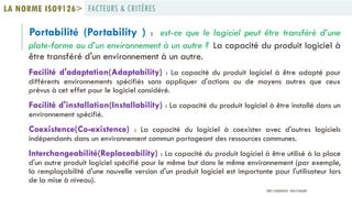 Portabilité (Portability ) : est-ce que le logiciel peut être transféré d’une
plate-forme ou d’un environnement à un autre ? La capacité du produit logiciel à
être transféré d'un environnement à un autre.
Facilité d'adaptation(Adaptability) : La capacité du produit logiciel à être adapté pour
différents environnements spécifiés sans appliquer d'actions ou de moyens autres que ceux
prévus à cet effet pour le logiciel considéré.
Facilité d'installation(Installability) : La capacité du produit logiciel à être installé dans un
environnement spécifié.
Coexistence(Co-existence) : La capacité du logiciel à coexister avec d'autres logiciels
indépendants dans un environnement commun partageant des ressources communes.
Interchangeabilité(Replaceability) : La capacité du produit logiciel à être utilisé à la place
d'un autre produit logiciel spécifié pour le même but dans le même environnement (par exemple,
la remplaçabilité d'une nouvelle version d'un produit logiciel est importante pour l'utilisateur lors
de la mise à niveau).
FACTEURS & CRITÈRESLA NORME ISO9126>
PROF Y.BOUKOUCHI - ENSA D'AGADIR
 