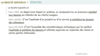 La Qualité logicielle est
Selon l'IEEE : Le degré avec lequel un système, un composant ou un processus satisfait
aux besoins ou attentes de ses clients/usagers.
Selon AFNOR : C’est l’aptitude d’un produit ou d’un service à satisfaire les besoins
des utilisateurs
Selon ISO 9000: C’est l’ensemble des caractéristiques intrinsèques qui lui confère
l’aptitude à satisfaire les besoins et attentes exprimés ou implicites des clients et
autres parties intéressées.
DÉFINITIONSLA QUALITÉ LOGICIELLE >
PROF Y.BOUKOUCHI - ENSA D'AGADIR
 