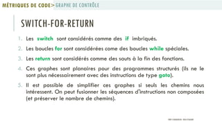 SWITCH-FOR-RETURN
1. Les switch sont considérés comme des if imbriqués.
2. Les boucles for sont considérées come des boucles while spéciales.
3. Les return sont considérés comme des sauts à la fin des fonctions.
4. Ces graphes sont planaires pour des programmes structurés (ils ne le
sont plus nécessairement avec des instructions de type goto).
5. Il est possible de simplifier ces graphes si seuls les chemins nous
intéressent. On peut fusionner les séquences d'instructions non composées
(et préserver le nombre de chemins).
GRAPHE DE CONTRÔLEMÉTRIQUES DE CODE>
PROF Y.BOUKOUCHI - ENSA D'AGADIR
 