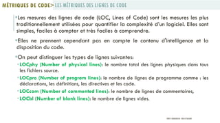 Les mesures des lignes de code (LOC, Lines of Code) sont les mesures les plus
traditionnellement utilisées pour quantifier la complexité d’un logiciel. Elles sont
simples, faciles à compter et très faciles à comprendre.
Elles ne prennent cependant pas en compte le contenu d'intelligence et la
disposition du code.
On peut distinguer les types de lignes suivantes:
 LOCphy (Number of physical lines): le nombre total des lignes physiques dans tous
les fichiers source.
 LOCpro (Number of program lines): le nombre de lignes de programme comme : les
déclarations, les définitions, les directives et les code.
 LOCcom (Number of commented lines): le nombre de lignes de commentaires,
 LOCbl (Number of blank lines): le nombre de lignes vides.
LES MÉTRIQUES DES LIGNES DE CODEMÉTRIQUES DE CODE>
PROF Y.BOUKOUCHI - ENSA D'AGADIR
 