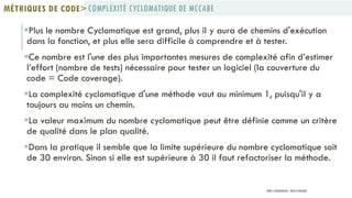 Plus le nombre Cyclomatique est grand, plus il y aura de chemins d'exécution
dans la fonction, et plus elle sera difficile à comprendre et à tester.
Ce nombre est l'une des plus importantes mesures de complexité afin d’estimer
l’effort (nombre de tests) nécessaire pour tester un logiciel (la couverture du
code = Code coverage).
La complexité cyclomatique d'une méthode vaut au minimum 1, puisqu'il y a
toujours au moins un chemin.
La valeur maximum du nombre cyclomatique peut être définie comme un critère
de qualité dans le plan qualité.
Dans la pratique il semble que la limite supérieure du nombre cyclomatique soit
de 30 environ. Sinon si elle est supérieure à 30 il faut refactoriser la méthode.
COMPLEXITÉ CYCLOMATIQUE DE MCCABEMÉTRIQUES DE CODE>
PROF Y.BOUKOUCHI - ENSA D'AGADIR
 