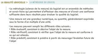 La métrologie (science de la mesure) du logiciel est un ensemble de méthodes
et savoir-faire qui permettent d’effectuer des mesures et d’avoir une confiance
suffisante dans leurs résultats pour évaluer la qualité du logiciel.
Une mesure est une grandeur numérique, ou quantité, généralement exprimée
sous la forme d’un multiple d’une unité.
Les mesures peuvent remplir les différents rôles suivants :
• Rôle évaluatif, consistant à décrire l’objet de la mesure.
• Rôle vérificatif, consistant à vérifier que l’objet de la mesure est conforme à
ce qui est attendu.
• Rôle prédictif, consistant à prédire à partir du mesurage l’évolution future de
l’objet
LA MÉTROLOGIE DU LOGICIELLA QUALITÉ LOGICIELLE >
PROF Y.BOUKOUCHI - ENSA D'AGADIR
 