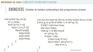 EXERCICES Calculer le nombre cyclomatique des programmes suivants:
void sort(int *px, int n){
int i, j, temp;
for(i=2;i<n; i++){
for(j=1; j<i; j++){
if(px[i]<px[j]){
temp=px[i];
px[i]=px[j];
px[j]=temp;
}
}
}
}
void rech_dico (elem cle, elem t[], int taille, boolean &trouv, int &A)
{ int d, g, m; g=0; d=taille -1; A=(d+g) /2;
if (t[A]==cle) trouv=true;
else trouv=false;
while (g <=d && !trouv){
m= (d+g) /2;
if (t[m]= =cle)
{ trouv=true; A=m; }
else if (t[m]> cle) g=m+1;
else d=m-1;
}
}
COMPLEXITÉ CYCLOMATIQUE DE MCCABEMÉTRIQUES DE CODE>
PROF Y.BOUKOUCHI - ENSA D'AGADIR
 
