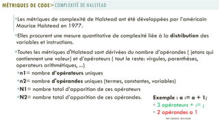 Les métriques de complexité de Halstead ont été développées par l’américain
Maurice Halstead en 1977.
Elles procurent une mesure quantitative de complexité liée à la distribution des
variables et instructions.
Toutes les métriques d'Halstead sont dérivées du nombre d’opérandes ( jetons qui
contiennent une valeur) et d’opérateurs ( tout le reste: virgules, parenthèses,
operateurs arithmétiques, ...)
n1= nombre d’opérateurs uniques
n2= nombre d'opérandes uniques (termes, constantes, variables)
N1= nombre total d’apparition de ces opérateurs
N2= nombre total d’apparition de ces opérandes. Exemple : a := a + 1;
◦ 3 opérateurs + := ;
◦ 2 opérandes a 1
COMPLEXITÉ DE HALSTEADMÉTRIQUES DE CODE>
PROF Y.BOUKOUCHI - ENSA D'AGADIR
 