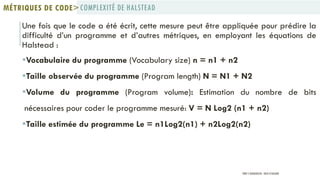 Une fois que le code a été écrit, cette mesure peut être appliquée pour prédire la
difficulté d’un programme et d’autres métriques, en employant les équations de
Halstead :
Vocabulaire du programme (Vocabulary size) n = n1 + n2
Taille observée du programme (Program length) N = N1 + N2
Volume du programme (Program volume): Estimation du nombre de bits
nécessaires pour coder le programme mesuré: V = N Log2 (n1 + n2)
Taille estimée du programme Le = n1Log2(n1) + n2Log2(n2)
COMPLEXITÉ DE HALSTEADMÉTRIQUES DE CODE>
PROF Y.BOUKOUCHI - ENSA D'AGADIR
 
