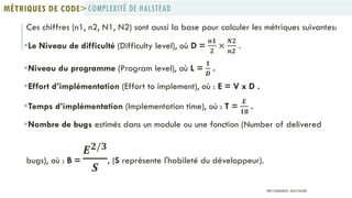 Ces chiffres (n1, n2, N1, N2) sont aussi la base pour calculer les métriques suivantes:
Le Niveau de difficulté (Difficulty level), où D =
𝒏𝟏
𝟐
×
𝑵𝟐
𝒏𝟐
.
Niveau du programme (Program level), où L =
𝟏
𝑫
.
Effort d’implémentation (Effort to implement), où : E = V x D .
Temps d’implémentation (Implementation time), où : T =
𝑬
𝟏𝟖
.
Nombre de bugs estimés dans un module ou une fonction (Number of delivered
bugs), où : B =
𝑬 𝟐/𝟑
𝑺
, (S représente l'habileté du développeur).
COMPLEXITÉ DE HALSTEADMÉTRIQUES DE CODE>
PROF Y.BOUKOUCHI - ENSA D'AGADIR
 