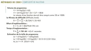 Volume de programme:
V = N×log2(η1+η2)
V = 24×log2(13)= 24 × 3.7 = 88.8
Le volume d’une fonction devrait être compris entre 20 et 1000.
Le Niveau de difficulté (Difficulty level):
D =
𝑛1
2
×
𝑁2
𝑛2
= (8/2)X(11/5)=8.8
Effort d’implémentation :
E = V x D = 88.8*8.8=781.44
Temps d’implémentation :
T =
𝑬
𝟏𝟖
= 781.44 =43.41 secondes
Estimation de la taille de programme
Le = η1log2(η1) + η2log2(η2)
Le = 8×log2(8) + 5×log2(5) = 8×3+5×2.32=35.6
Ici, Le >> N (35.6>>24)
COMPLEXITÉ DE HALSTEADMÉTRIQUES DE CODE>
PROF Y.BOUKOUCHI - ENSA D'AGADIR
 