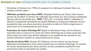 Chidamber et Kemerer‎‎(en 1994), ils proposent six métriques fortement liées aux
concepts orientés objets :
Méthodes pondérées par classe WMC (Weighted Methods per Class), Cette mesure
permet de pondérer le nombre des méthodes d'une classe par leurs propres complexités
internes, elle est formalisée par : WMC = 𝑪𝒊𝒏
𝒊=𝟏 , si la classe définit n méthodes, Ci
dénote la complexité individuelle de chaque méthode, le nombre de méthodes et leurs
complexités dans une classe permettra de prédire le délai et l'effort exigés dans la
construction et la maintenance de cette classe.
Profondeur de l’arbre d’héritage DIT (Depth of Inheritance Tree), c’est la distance
maximale entre un nœud et la racine de l’arbre d’héritage de la classe concernée. Une
classe ayant une valeur plus élevée impliquera une complexité plus grande et une
certaine difficulté à prédire le comportement de la classe;
Nombre d’enfants NOC (Number Of Children), c’est le nombre de sous-classes
dépendant immédiatement d’une classe donnée par une relation d’héritage. Un nombre
de classes descendantes plus élevé montrera certains problèmes qualitatifs et de
performance dans la conception du système.
MÉTRIQUES ORIENTÉES OBJETS DE CHIDAMBER ET KEMERERMÉTRIQUES DE CODE>
PROF Y.BOUKOUCHI - ENSA D'AGADIR
 