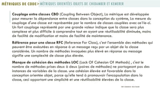 Couplage entre classes CBO (Coupling Between Object), La métrique est développée
pour mesurer la dépendance entre classes dans la conception du système, La mesure du
couplage d'une classe est représentée par le nombre de classes couplées avec ce1le-ci.
Un fort couplage représenté par une grande valeur indique que la classe sera plus
complexe et plus difficile à comprendre tout en ayant une réutilisabilité diminuée, moins
de facilité de modification et moins de facilité de maintenance.
Référence pour une classe RFC (Reference For Class), c’est l’ensemble des méthodes qui
peuvent être exécutées en réponse à un message reçu par un objet de la classe
considérée. Un nombre de méthodes invoquées plus élevé en réponse au message
signifie une complexité de classe plus élevée.
Manque de cohésion des méthodes LOC (Lack Of Cohesion Of Methods) , c'est le
nombre de méthodes prises deux à deux (paires de méthodes) ne partageant pas des
instances de variables de la classe. une cohésion élevée est favorable dans la
conception orientée objet, parce qu'elle tend à promouvoir l'encapsulation dans la
classe, ceci apportant une simplicité et une réutilisabilité élevées de la classe.
MÉTRIQUES ORIENTÉES OBJETS DE CHIDAMBER ET KEMERERMÉTRIQUES DE CODE>
PROF Y.BOUKOUCHI - ENSA D'AGADIR
 