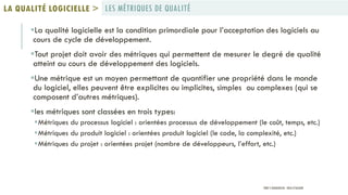 La qualité logicielle est la condition primordiale pour l’acceptation des logiciels au
cours de cycle de développement.
Tout projet doit avoir des métriques qui permettent de mesurer le degré de qualité
atteint au cours de développement des logiciels.
Une métrique est un moyen permettant de quantifier une propriété dans le monde
du logiciel, elles peuvent être explicites ou implicites, simples ou complexes (qui se
composent d’autres métriques).
les métriques sont classées en trois types:
Métriques du processus logiciel : orientées processus de développement (le coût, temps, etc.)
Métriques du produit logiciel : orientées produit logiciel (le code, la complexité, etc.)
Métriques du projet : orientées projet (nombre de développeurs, l’effort, etc.)
LES MÉTRIQUES DE QUALITÉLA QUALITÉ LOGICIELLE >
PROF Y.BOUKOUCHI - ENSA D'AGADIR
 