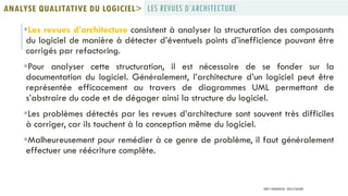 Les revues d’architecture consistent à analyser la structuration des composants
du logiciel de manière à détecter d’éventuels points d’inefficience pouvant être
corrigés par refactoring.
Pour analyser cette structuration, il est nécessaire de se fonder sur la
documentation du logiciel. Généralement, l’architecture d’un logiciel peut être
représentée efficacement au travers de diagrammes UML permettant de
s’abstraire du code et de dégager ainsi la structure du logiciel.
Les problèmes détectés par les revues d’architecture sont souvent très difficiles
à corriger, car ils touchent à la conception même du logiciel.
Malheureusement pour remédier à ce genre de problème, il faut généralement
effectuer une réécriture complète.
LES REVUES D’ARCHITECTUREANALYSE QUALITATIVE DU LOGICIEL>
PROF Y.BOUKOUCHI - ENSA D'AGADIR
 