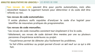 Les revues de code peuvent être pour partie automatisées, mais elles
nécessitent toujours le jugement humain pour déterminer si du code doit être
refondu ou non.
Les revues de code automatisées
Il existe plusieurs outils capables d’analyser le code d’un logiciel pour
identifier de mauvaises pratiques de programmation.
Les revues de code manuelles.
Les revues de code manuelles consistent tout simplement à lire le code.
Idéalement, ces revues de code doivent être menées par une ou plusieurs
personnes d’expérience extérieures au projet:
l’expérience permet de détecter plus facilement les problèmes.
le fait d’être extérieur au projet permet d’avoir un œil neuf sur ce qui a été
fait.
LES REVUES DE CODEANALYSE QUALITATIVE DU LOGICIEL>
PROF Y.BOUKOUCHI - ENSA D'AGADIR
 