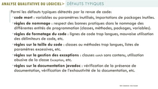 Parmi les défauts typiques détectés par la revue de code:
code mort : variables ou paramètres inutilisés, importations de packages inutiles.
règles de nommage : respect des bonnes pratiques dans le nommage des
différentes entités de programmation (classes, méthodes, packages, variables).
règles de formatage du code : lignes de code trop longues, mauvaise utilisation
des délimiteurs de code, etc.
règles sur la taille du code : classes ou méthodes trop longues, listes de
paramètres excessives, etc.
règles sur la gestion des exceptions : clauses catch sans contenu, utilisation
abusive de la classe Exception, etc.
règles sur la documentation javadoc : vérification de la présence de
documentation, vérification de l’exhaustivité de la documentation, etc.
DÉFAUTS TYPIQUESANALYSE QUALITATIVE DU LOGICIEL>
PROF Y.BOUKOUCHI - ENSA D'AGADIR
 