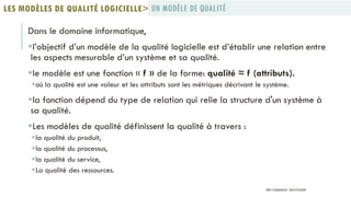 Dans le domaine informatique,
l’objectif d’un modèle de la qualité logicielle est d’établir une relation entre
les aspects mesurable d’un système et sa qualité.
le modèle est une fonction « f » de la forme: qualité ≈ f (attributs).
où la qualité est une valeur et les attributs sont les métriques décrivant le système.
la fonction dépend du type de relation qui relie la structure d'un système à
sa qualité.
Les modèles de qualité définissent la qualité à travers :
la qualité du produit,
la qualité du processus,
la qualité du service,
La qualité des ressources.
UN MODÈLE DE QUALITÉLES MODÈLES DE QUALITÉ LOGICIELLE>
PROF Y.BOUKOUCHI - ENSA D'AGADIR
 