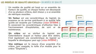 Un modèle de qualité est basé sur un ensemble de
facteurs de qualité, où chaque facteur est décomposé
d’un ou plusieurs critères, dont chacun y a un ensemble
de métriques associées.
Un facteur est une caractéristique du logiciel, du
processus ou du service contribuant à sa qualité telle
qu'elle est ressentie par l'utilisateur (vision EXTERNE ).
Ils concernent les caractéristiques d’utilisation liées à
l’environnement d’exploitation, de suivi et de
maintenance.
Un critère est un attribut du logiciel par
l'intermédiaire duquel un facteur peut être obtenu.
C'est également une caractéristique du logiciel sur
laquelle le développeur peut agir (vision INTERNE ).
Une métrique est la mesure d'une propriété d'un
critère. (par exemple, la taille d’un module pour le
critère "Simplicité").
UN MODÈLE DE QUALITÉLES MODÈLES DE QUALITÉ LOGICIELLE>
Qualité
Facteur 1
Critère A
Métriques
Critère B
Métriques
Facteur 2
Critère C
Métriques
Facteur N
Critère D
Métriques
PROF Y.BOUKOUCHI - ENSA D'AGADIR
 