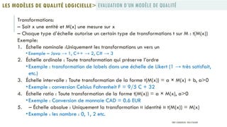Transformations:
– Soit x une entité et M(x) une mesure sur x
– Chaque type d’échelle autorise un certain type de transformations t sur M : t(M(x))
Exemple:
1. Échelle nominale :Uniquement les transformations un vers un
 Exemple – Java → 1, C++ → 2, C# → 3
2. Échelle ordinale : Toute transformation qui préserve l’ordre
 Exemple : transformation de labels dans une échelle de Likert (1 → très satisfait,
etc.)
3. Échelle intervalle : Toute transformation de la forme t(M(x)) = a × M(x) + b, a>0
 Exemple : conversion Celsius Fahrenheit F = 9/5 C + 32
4. Échelle ratio : Toute transformation de la forme t(M(x)) = a × M(x), a>0
 Exemple : Conversion de monnaie CAD = 0.6 EUR
5. – Échelle absolue : Uniquement la transformation « identité » t(M(x)) = M(x)
 Exemple : les nombre : 0, 1, 2 etc.
EVALUATION D’UN MODÈLE DE QUALITÉLES MODÈLES DE QUALITÉ LOGICIELLE>
PROF Y.BOUKOUCHI - ENSA D'AGADIR
 
