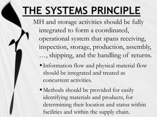 THE SYSTEMS PRINCIPLE
 MH and storage activities should be fully
  integrated to form a coordinated,
  operational system that spans receiving,
  inspection, storage, production, assembly,
  …, shipping, and the handling of returns.
   Information flow and physical material flow
    should be integrated and treated as
    concurrent activities.
   Methods should be provided for easily
    identifying materials and products, for
    determining their location and status within
    facilities and within the supply chain.
 