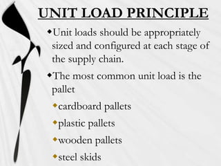 UNIT LOAD PRINCIPLE
Unit loads should be appropriately
 sized and configured at each stage of
 the supply chain.
The most common unit load is the
 pallet
 cardboard pallets
 plastic pallets
 wooden pallets
 steel skids
 