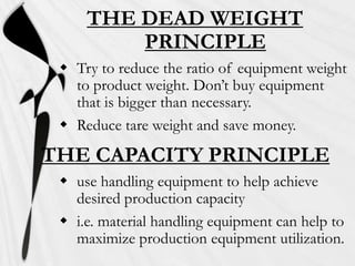 THE DEAD WEIGHT
         PRINCIPLE
  Try to reduce the ratio of equipment weight
   to product weight. Don’t buy equipment
   that is bigger than necessary.
  Reduce tare weight and save money.

THE CAPACITY PRINCIPLE
  use handling equipment to help achieve
   desired production capacity
  i.e. material handling equipment can help to
   maximize production equipment utilization.
 