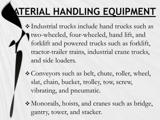 MATERIAL HANDLING EQUIPMENT
    Industrial trucks include hand trucks such as
     two-wheeled, four-wheeled, hand lift, and
     forklift and powered trucks such as forklift,
     tractor-trailer trains, industrial crane trucks,
     and side loaders.
    Conveyors    such as belt, chute, roller, wheel,
     slat, chain, bucket, trolley, tow, screw,
     vibrating, and pneumatic.
    Monorails, hoists, and cranes such as bridge,
     gantry, tower, and stacker.
 