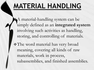 MATERIAL HANDLING
A  material-handling system can be
 simply defined as an integrated system
 involving such activities as handling,
 storing, and controlling of materials.
 Theword material has very broad
 meaning, covering all kinds of raw
 materials, work in process,
 subassemblies, and finished assemblies.
 