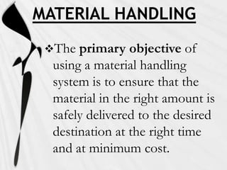 MATERIAL HANDLING
 The  primary objective of
  using a material handling
  system is to ensure that the
  material in the right amount is
  safely delivered to the desired
  destination at the right time
  and at minimum cost.
 