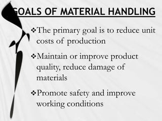 GOALS OF MATERIAL HANDLING
   The  primary goal is to reduce unit
    costs of production
   Maintain   or improve product
    quality, reduce damage of
    materials
   Promote  safety and improve
    working conditions
 