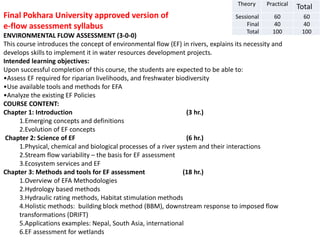 Theory Practical
Total
Sessional 60 60
Final 40 40
Total 100 100
Final Pokhara University approved version of
e-flow assessment syllabus
ENVIRONMENTAL FLOW ASSESSMENT (3-0-0)
This course introduces the concept of environmental flow (EF) in rivers, explains its necessity and
develops skills to implement it in water resources development projects.
Intended learning objectives:
Upon successful completion of this course, the students are expected to be able to:
•Assess EF required for riparian livelihoods, and freshwater biodiversity
•Use available tools and methods for EFA
•Analyze the existing EF Policies
COURSE CONTENT:
Chapter 1: Introduction (3 hr.)
1.Emerging concepts and definitions
2.Evolution of EF concepts
Chapter 2: Science of EF (6 hr.)
1.Physical, chemical and biological processes of a river system and their interactions
2.Stream flow variability – the basis for EF assessment
3.Ecosystem services and EF
Chapter 3: Methods and tools for EF assessment (18 hr.)
1.Overview of EFA Methodologies
2.Hydrology based methods
3.Hydraulic rating methods, Habitat stimulation methods
4.Holistic methods: building block method (BBM), downstream response to imposed flow
transformations (DRIFT)
5.Applications examples: Nepal, South Asia, international
6.EF assessment for wetlands
 