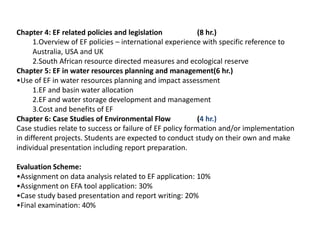 Chapter 4: EF related policies and legislation (8 hr.)
1.Overview of EF policies – international experience with specific reference to
Australia, USA and UK
2.South African resource directed measures and ecological reserve
Chapter 5: EF in water resources planning and management(6 hr.)
•Use of EF in water resources planning and impact assessment
1.EF and basin water allocation
2.EF and water storage development and management
3.Cost and benefits of EF
Chapter 6: Case Studies of Environmental Flow (4 hr.)
Case studies relate to success or failure of EF policy formation and/or implementation
in different projects. Students are expected to conduct study on their own and make
individual presentation including report preparation.
Evaluation Scheme:
•Assignment on data analysis related to EF application: 10%
•Assignment on EFA tool application: 30%
•Case study based presentation and report writing: 20%
•Final examination: 40%
 