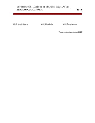 ASPIRACIONES MAESTROS DE CLASE EN ESCUELAS DEL
     PROGRAMA A.P.R.E.N.D.E.R.                                       2013




M.I.Z. Beatriz Diperna   M.I.Z. Silvia Peña       M.I.Z. Óscar Pedrozo



                                              Tacuarembó, noviembre de 2013




                                                                    8
 