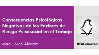 Consecuencias Psicológicas
Negativas de los Factores de
Riesgo Psicosocial en el Trabajo
Mtro. Jorge Álvarez #EnConexión
 