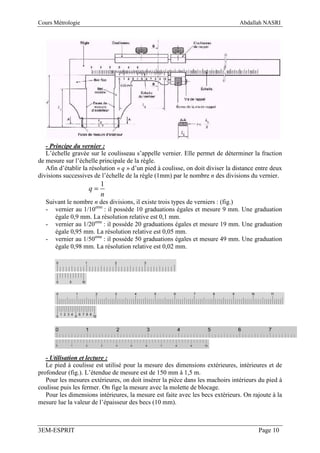 Cours Métrologie                                                                 Abdallah NASRI




   - Principe du vernier :
   L’échelle gravée sur le coulisseau s’appelle vernier. Elle permet de déterminer la fraction
de mesure sur l’échelle principale de la règle.
   Afin d’établir la résolution « q » d’un pied à coulisse, on doit diviser la distance entre deux
divisions successives de l’échelle de la règle (1mm) par le nombre n des divisions du vernier.
                         1
                    q=
                         n
   Suivant le nombre n des divisions, il existe trois types de verniers : (fig.)
   - vernier au 1/10eme : il possède 10 graduations égales et mesure 9 mm. Une graduation
      égale 0,9 mm. La résolution relative est 0,1 mm.
   - vernier au 1/20eme : il possède 20 graduations égales et mesure 19 mm. Une graduation
      égale 0,95 mm. La résolution relative est 0,05 mm.
   - vernier au 1/50eme : il possède 50 graduations égales et mesure 49 mm. Une graduation
      égale 0,98 mm. La résolution relative est 0,02 mm.




   - Utilisation et lecture :
   Le pied à coulisse est utilisé pour la mesure des dimensions extérieures, intérieures et de
profondeur (fig.). L’étendue de mesure est de 150 mm à 1,5 m.
   Pour les mesures extérieures, on doit insérer la pièce dans les machoirs intérieurs du pied à
coulisse puis les fermer. On fige la mesure avec la molette de blocage.
   Pour les dimensions intérieures, la mesure est faite avec les becs extérieurs. On rajoute à la
mesure lue la valeur de l’épaisseur des becs (10 mm).



3EM-ESPRIT                                                                              Page 10
 