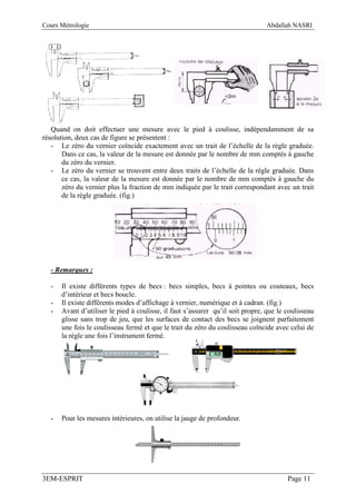 Cours Métrologie                                                                Abdallah NASRI




   Quand on doit effectuer une mesure avec le pied à coulisse, indépendamment de sa
résolution, deux cas de figure se présentent :
   - Le zéro du vernier coïncide exactement avec un trait de l’échelle de la règle graduée.
       Dans ce cas, la valeur de la mesure est donnée par le nombre de mm comptés à gauche
       du zéro du vernier.
   - Le zéro du vernier se trouvent entre deux traits de l’échelle de la règle graduée. Dans
       ce cas, la valeur de la mesure est donnée par le nombre de mm comptés à gauche du
       zéro du vernier plus la fraction de mm indiquée par le trait correspondant avec un trait
       de la règle graduée. (fig.)




  - Remarques :

  -   Il existe différents types de becs : becs simples, becs à pointes ou couteaux, becs
      d’intérieur et becs boucle.
  -   Il existe différents modes d’affichage à vernier, numérique et à cadran. (fig.)
  -   Avant d’utiliser le pied à coulisse, il faut s’assurer qu’il soit propre, que le coulisseau
      glisse sans trop de jeu, que les surfaces de contact des becs se joignent parfaitement
      une fois le coulisseau fermé et que le trait du zéro du coulisseau coïncide avec celui de
      la règle une fois l’instrument fermé.




  -   Pour les mesures intérieures, on utilise la jauge de profondeur.




3EM-ESPRIT                                                                             Page 11
 