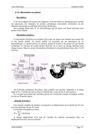 Cours Métrologie                                                              Abdallah NASRI


      2.1.b- Micromètre ou palmer:

  -    Description :

   C’est est un appareil de mesure des longueurs. Il est très utilisé en mécanique pour mesurer
des épaisseurs, des diamètres de portées cylindriques (micromètre d'extérieur) ou des
diamètres de perçage ou d'alésage (micromètre d'intérieur).
   Son avantage réside dans la vis micrométrique qui lui donne une bonne précision ainsi
qu'une bonne fidélité.

  -    Micromètre extérieur :

   Le micromètre d'extérieur est composé d'un corps sur lequel sont montées une touche fixe
et une touche mobile. La touche mobile est actionnée par un mécanisme de vis
micrométrique. Ce dernier permet au tambour gradué de tourner et de glisser sur une douille
cylindrique. Le limiteur de couple permet d'exercer sur la pièce un serrage identique pour
chaque mesure. Dans le cas des micromètres d'extérieur il est généralement situé entre 5 et 20
newtons.




   Sur la douille cylindrique du palmer, deux échelles sont gravées, rapportées à la même
ligne de foi : l’échelle des mm en haut et l’échelle des ½ mm en bas et sans numéros.
   Il y a en plus une échelle des centièmes gravée sur l’extrémité conique du tambour mobile,
divisée en 50 parties égales.

  - Principe de lecture :

   Une rotation complète du tambour correspond à un déplacement sur la douille de 0,5 mm
(vis micrométrique de pas=0,5 mm).
   La résolution du palmer est alors :
        0,5
   R=       = 0, 01mm
        50
  A chaque déplacement d’un trait de l’échelle du tambour correspond, donc, un
déplacement de 0,01 mm de la douille.



3EM-ESPRIT                                                                           Page 12
 
