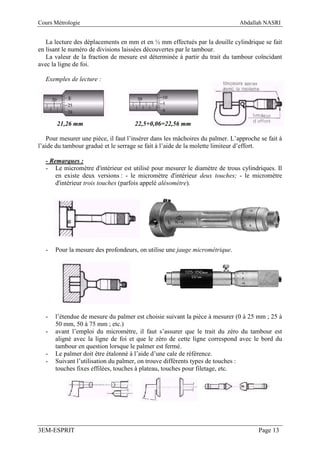 Cours Métrologie                                                              Abdallah NASRI


   La lecture des déplacements en mm et en ½ mm effectués par la douille cylindrique se fait
en lisant le numéro de divisions laissées découvertes par le tambour.
   La valeur de la fraction de mesure est déterminée à partir du trait du tambour coïncidant
avec la ligne de foi.

  Exemples de lecture :




       21,26 mm                      22,5+0,06=22,56 mm

   Pour mesurer une pièce, il faut l’insérer dans les mâchoires du palmer. L’approche se fait à
l’aide du tambour gradué et le serrage se fait à l’aide de la molette limiteur d’effort.

  - Remarques :
  - Le micromètre d'intérieur est utilisé pour mesurer le diamètre de trous cylindriques. Il
      en existe deux versions : - le micromètre d'intérieur deux touches; - le micromètre
      d'intérieur trois touches (parfois appelé alésomètre).




  -   Pour la mesure des profondeurs, on utilise une jauge micrométrique.




  -   l’étendue de mesure du palmer est choisie suivant la pièce à mesurer (0 à 25 mm ; 25 à
      50 mm, 50 à 75 mm ; etc.)
  -   avant l’emploi du micromètre, il faut s’assurer que le trait du zéro du tambour est
      aligné avec la ligne de foi et que le zéro de cette ligne correspond avec le bord du
      tambour en question lorsque le palmer est fermé.
  -   Le palmer doit être étalonné à l’aide d’une cale de référence.
  -   Suivant l’utilisation du palmer, on trouve différents types de touches :
      touches fixes effilées, touches à plateau, touches pour filetage, etc.




3EM-ESPRIT                                                                           Page 13
 