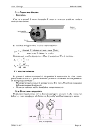 Cours Métrologie                                                              Abdallah NASRI


   2.1.c- Rapporteur d’angles:
  - Description :

  C’est est un appareil de mesure des angles. Il comporte : un secteur gradué, un vernier et
une réglette coulissante.


                                                                              Réglette
                                                                              coulissante
         Secteur gradué




                   Vernier



  La résolution du rapporteur est calculée d’après la formule :

           a valeur de division du secteur gradue (1 deg )
    R=       =
           n        nombre de divisions du vernier
  Généralement, on utilise des verniers à 12 ou 60 graduations. D’où la résolution :
         1° 60'
   R12 =   =    = 5'
         12 12
         1° 60'
   R60 =   =    = 1'
         60 60

   2.2. Mesure indirecte :

  La grandeur à mesurer est comparée à une grandeur de même nature, de valeur connue,
peu différente de celle de la grandeur à mesurer (on mesure l’écart entre les deux grandeurs).
On distingue deux méthodes :
  - Mesure par comparaison avec la grandeur connue d’un étalon. On utilise alors des cales
       étalons, comparateur à cadran, etc.
  - Mesure par calibrage : calibre à mâchoires, tampon tangent, etc.

     2.2.a- Mesure par comparaison :
   On détermine l’écart existant entre la dimension de la pièce à mesurer et celle voisine d’un
étalon. Les écarts mesurés sont très faibles ; un dispositif d’amplification permet la lecture.




3EM-ESPRIT                                                                             Page 14
 