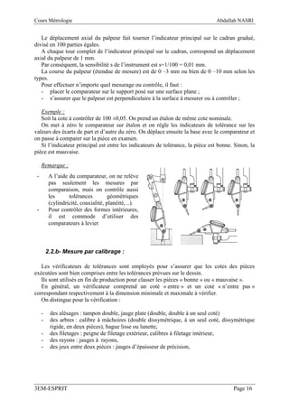 Cours Métrologie                                                                Abdallah NASRI


   Le déplacement axial du palpeur fait tourner l’indicateur principal sur le cadran gradué,
divisé en 100 parties égales.
   A chaque tour complet de l’indicateur principal sur le cadran, correspond un déplacement
axial du palpeur de 1 mm.
   Par conséquent, la sensibilité s de l’instrument est s=1/100 = 0,01 mm.
   La course du palpeur (étendue de mesure) est de 0 –3 mm ou bien de 0 –10 mm selon les
types.
   Pour effectuer n’importe quel mesurage ou contrôle, il faut :
   - placer le comparateur sur le support posé sur une surface plane ;
   - s’assurer que le palpeur est perpendiculaire à la surface à mesurer ou à contrôler ;

   Exemple :
   Soit la cote à contrôler de 100 ±0,05. On prend un étalon de même cote nominale.
   On met à zéro le comparateur sur étalon et on règle les indicateurs de tolérance sur les
valeurs des écarts de part et d’autre du zéro. On déplace ensuite la base avec le comparateur et
on passe à comparer sur la pièce en examen.
   Si l’indicateur principal est entre les indicateurs de tolérance, la pièce est bonne. Sinon, la
pièce est mauvaise.

     Remarque :
 -        A l’aide du comparateur, on ne relève
          pas seulement les mesures par
          comparaison, mais on contrôle aussi
          les      tolérances         géométriques
          (cylindricité, coaxialité, planéité, ..).
 -        Pour contrôler des formes intérieures,
          il est commode d’utiliser des
          comparateurs à levier



         2.2.b- Mesure par calibrage :

   Les vérificateurs de tolérances sont employés pour s’assurer que les cotes des pièces
exécutées sont bien comprises entre les tolérances prévues sur le dessin.
   Ils sont utilisés en fin de production pour classer les pièces « bonne » ou « mauvaise ».
   En général, un vérificateur comprend un coté « entre » et un coté « n’entre pas »
correspondant respectivement à la dimension minimale et maximale à vérifier.
   On distingue pour la vérification :

     -    des alésages : tampon double, jauge plate (double, double à un seul coté)
     -    des arbres : calibre à mâchoires (double dissymétrique, à un seul coté, dissymétrique
          rigide, en deux pièces), bague lisse ou lunette,
     -    des filetages : peigne de filetage extérieur, calibres à filetage intérieur,
     -    des rayons : jauges à rayons,
     -    des jeux entre deux pièces : jauges d’épaisseur de précision,




3EM-ESPRIT                                                                              Page 16
 