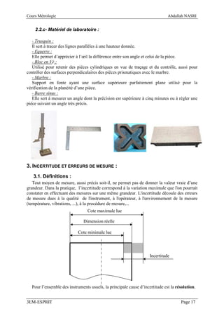 Cours Métrologie                                                              Abdallah NASRI


    2.2.c- Matériel de laboratoire :

   - Trusquin :
   Il sert à tracer des lignes parallèles à une hauteur donnée.
   - Equerre :
   Elle permet d’apprécier à l’œil la différence entre son angle et celui de la pièce.
   - Bloc en Vé :
   Utilisé pour retenir des pièces cylindriques en vue de traçage et du contrôle, aussi pour
contrôler des surfaces perpendiculaires des pièces prismatiques avec le marbre.
   - Marbre :
   Support en fonte ayant une surface supérieure parfaitement plane utilisé pour la
vérification de la planéité d’une pièce.
   - Barre sinus :
   Elle sert à mesurer un angle dont la précision est supérieure à cinq minutes ou à régler une
pièce suivant un angle très précis.




3. INCERTITUDE ET ERREURS DE MESURE :
   3.1. Définitions :
   Tout moyen de mesure, aussi précis soit-il, ne permet pas de donner la valeur vraie d’une
grandeur. Dans la pratique, l’incertitude correspond à la variation maximale que l'on pourrait
constater en effectuant des mesures sur une même grandeur. L'incertitude découle des erreurs
de mesure dues à la qualité de l'instrument, à l'opérateur, à l'environnement de la mesure
(température, vibrations, ...), à la procédure de mesure,...
                                 Cote maximale lue

                               Dimension réelle

                            Cote minimale lue




                                                                    Incertitude




  Pour l’ensemble des instruments usuels, la principale cause d’incertitude est la résolution.


3EM-ESPRIT                                                                           Page 17
 