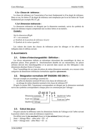 Cours Métrologie                                                                   Abdallah NASRI


    1.3.c- Classe de tolérance :
   La classe de tolérance est l’association d’un écart fondamental et d’un degré de tolérance.
Dans ce cas, les lettres IT du degré de tolérance sont remplacées par la ou les lettres de l’écart
fondamental par exemple H8, h7, g6.

     1.3.d- Dimension tolérancée :
   La dimension tolérancée est désignée par la dimension nominale, suivie du symbole de
classe de tolérance requise comprenant une ou deux lettres et un numéro.
   Exemple :

   Soit la dimension 45 g 6
   45 = cote nominale
   g=Symbole de la position de tolérance (écart)
   6=Symbole de la valeur (qualité)

   Les valeurs des écarts des classes de tolérances pour les alésages et les arbres sont
indiquées dans le tableau suivant.

2. AJUSTEMENTS
   2.1.    Critère d’interchangeabilité - Définition :
   Les divers mécanismes réalisés en mécanique nécessitent des assemblages de deux ou
plusieurs pièces. Pour garantir le fonctionnement durable de ces mécanismes, les pièces
utilisées doivent être interchangeables et ne peuvent dans aucun cas être fabriquées à des
dimensions absolues fixées à l’avance.
   Pour l’assemblage de ces types de pièces de même dimension nominale, on a recours à des
catégories de dimensions tolérancées normalisées appelées ajustements.

   2.2.                                                 )
           Désignation normalisée (NF EN20286- ISO 286-1) :
   Soit par exemple un assemblage constitué de :
   - un arbre de diamètre nominal 60 mm et de classe de tolérance p6 ;
   - un alésage de même diamètre nominal et de classe de tolérance H7.
   D’après la norme ISO, l’ajustement correspondant est désigné par la dimension nominale
suivie des symboles correspondant à chaque pièce en commençant par l’alésage :


                                    ∅ 60 H 7 p 6
                   Dimension nominale                         Qualité de l’arbre
                   Ecart sur l’alésage                        Ecart sur l’arbre
                   Qualité de l’alésage


   2.3.    Calcul des jeux:
   On peut calculer la différence entre les dimensions limites de l’alésage et de l’arbre suivant
la position relative des zones de tolérances respectives.
   On définit ainsi le jeu maximal (Jmax) et le jeu minimal (Jmin) tels que :
   Jmax = Alésage Maxi – arbre mini = ES – ei
   Jmin = Alésage mini – arbre Maxi = EI – es


3EM-ESPRIT                                                                               Page 4
 