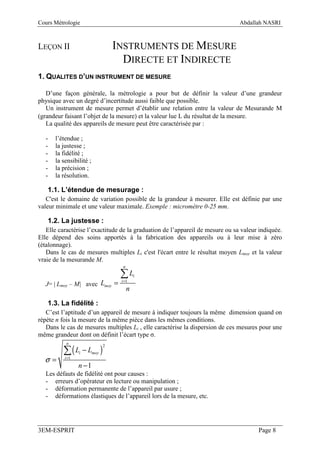 Cours Métrologie                                                               Abdallah NASRI



LEÇON II                           INSTRUMENTS DE MESURE
                                     DIRECTE ET INDIRECTE
1. QUALITES D’UN INSTRUMENT DE MESURE

   D’une façon générale, la métrologie a pour but de définir la valeur d’une grandeur
physique avec un degré d’incertitude aussi faible que possible.
   Un instrument de mesure permet d’établir une relation entre la valeur de Mesurande M
(grandeur faisant l’objet de la mesure) et la valeur lue L du résultat de la mesure.
   La qualité des appareils de mesure peut être caractérisée par :

  -   l’étendue ;
  -   la justesse ;
  -   la fidélité ;
  -   la sensibilité ;
  -   la précision ;
  -   la résolution.

   1.1. L’étendue de mesurage :
   C'est le domaine de variation possible de la grandeur à mesurer. Elle est définie par une
valeur minimale et une valeur maximale. Exemple : micromètre 0-25 mm.

   1.2. La justesse :
   Elle caractérise l’exactitude de la graduation de l’appareil de mesure ou sa valeur indiquée.
Elle dépend des soins apportés à la fabrication des appareils ou à leur mise à zéro
(étalonnage).
   Dans le cas de mesures multiples Li c'est l'écart entre le résultat moyen Lmoy et la valeur
vraie de la mesurande M.
                                     n

                                    ∑L       i

  J= | Lmoy – M| avec Lmoy =
                                    i =1

                                         n
   1.3. La fidélité :
   C’est l’aptitude d’un appareil de mesure à indiquer toujours la même dimension quand on
répète n fois la mesure de la même pièce dans les mêmes conditions.
   Dans le cas de mesures multiples Li , elle caractérise la dispersion de ces mesures pour une
même grandeur dont on définit l’écart type σ.

          ∑(L − L )
           n
                               2
                 i       moy
  σ=      i =1

                 n −1
  Les défauts de fidélité ont pour causes :
  - erreurs d’opérateur en lecture ou manipulation ;
  - déformation permanente de l’appareil par usure ;
  - déformations élastiques de l’appareil lors de la mesure, etc.




3EM-ESPRIT                                                                            Page 8
 
