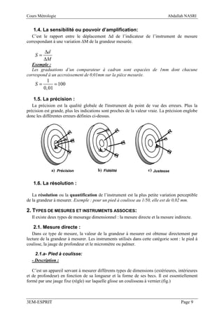 Cours Métrologie                                                               Abdallah NASRI


   1.4. La sensibilité ou pouvoir d’amplification:
   C’est le rapport entre le déplacement ∆d de l’indicateur de l’instrument de mesure
correspondant à une variation ∆M de la grandeur mesurée.

         ∆d
    S=
         ∆M
   Exemple :
   Les graduations d’un comparateur à cadran sont espacées de 1mm dont chacune
correspond à un accroissement de 0,01mm sur la pièce mesurée.
           1
    S=         = 100
         0, 01

   1.5. La précision :
   La précision est la qualité globale de l'instrument du point de vue des erreurs. Plus la
précision est grande, plus les indications sont proches de la valeur vraie. La précision englobe
donc les différentes erreurs définies ci-dessus.




                   Précision               Fidélité                    Justesse


   1.6. La résolution :

   La résolution ou la quantification de l’instrument est la plus petite variation perceptible
de la grandeur à mesurer. Exemple : pour un pied à coulisse au 1/50, elle est de 0,02 mm.

2. TYPES DE MESURES ET INSTRUMENTS ASSOCIES:
  Il existe deux types de mesurage dimensionnel : la mesure directe et la mesure indirecte.

   2.1. Mesure directe :
   Dans ce type de mesure, la valeur de la grandeur à mesurer est obtenue directement par
lecture de la grandeur à mesurer. Les instruments utilisés dans cette catégorie sont : le pied à
coulisse, la jauge de profondeur et le micromètre ou palmer.

    2.1.a- Pied à coulisse:
  - Description :

   C’est un appareil servant à mesurer différents types de dimensions (extérieures, intérieures
et de profondeur) en fonction de sa longueur et la forme de ses becs. Il est essentiellement
formé par une jauge fixe (règle) sur laquelle glisse un coulisseau à vernier.(fig.)



3EM-ESPRIT                                                                            Page 9
 