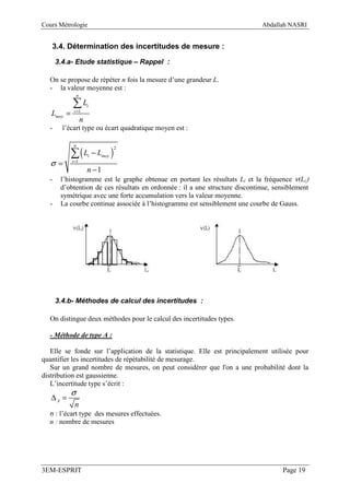 Cours Métrologie                                                             Abdallah NASRI


   3.4. Détermination des incertitudes de mesure :

      3.4.a- Etude statistique – Rappel :

  On se propose de répéter n fois la mesure d’une grandeur L.
  - la valeur moyenne est :
                n

            ∑L          i
   Lmoy =    i =1

                    n
  -     l’écart type ou écart quadratique moyen est :


            ∑(L − L )
             n
                                     2
                        i      moy
   σ=       i =1

                        n −1
  -    l’histogramme est le graphe obtenue en portant les résultats Li et la fréquence ν(Li)
       d’obtention de ces résultats en ordonnée : il a une structure discontinue, sensiblement
       symétrique avec une forte accumulation vers la valeur moyenne.
  -    La courbe continue associée à l’histogramme est sensiblement une courbe de Gauss.




      3.4.b- Méthodes de calcul des incertitudes :

  On distingue deux méthodes pour le calcul des incertitudes types.

  - Méthode de type A :

   Elle se fonde sur l’application de la statistique. Elle est principalement utilisée pour
quantifier les incertitudes de répétabilité de mesurage.
   Sur un grand nombre de mesures, on peut considérer que l'on a une probabilité dont la
distribution est gaussienne.
   L’incertitude type s’écrit :
            σ
   ∆A =
             n
  σ : l’écart type des mesures effectuées.
  n : nombre de mesures




3EM-ESPRIT                                                                           Page 19
 